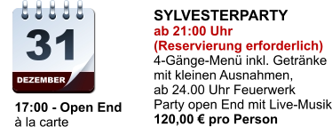 DEZEMBER 31     17:00 - Open End     à la carte SYLVESTERPARTY ab 21:00 Uhr (Reservierung erforderlich) 4-Gänge-Menü inkl. Getränke mit kleinen Ausnahmen, ab 24.00 Uhr Feuerwerk Party open End mit Live-Musik 120,00 € pro Person